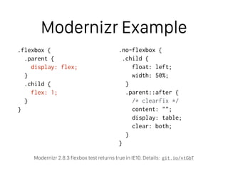 Modernizr Example
.flexbox {
.parent {
display: flex;
}
.child {
flex: 1;
}
}
.no-flexbox {
.child {
float: left;
width: 50%;
}
.parent::after {
/* clearfix */
content: "";
display: table;
clear: both;
}
}
Modernizr 2.8.3 flexbox test returns true in IE10. Details: git.io/vtGbT
 