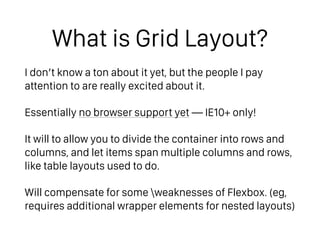 What is Grid Layout?
I don’t know a ton about it yet, but the people I pay
attention to are really excited about it.
Essentially no browser support yet — IE10+ only!
It will to allow you to divide the container into rows and
columns, and let items span multiple columns and rows,
like table layouts used to do.
Will compensate for some weaknesses of Flexbox. (eg,
requires additional wrapper elements for nested layouts)
 
