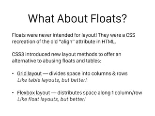 What About Floats?
Floats were never intended for layout! They were a CSS
recreation of the old “align” attribute in HTML.
CSS3 introduced new layout methods to offer an
alternative to abusing floats and tables:
• Grid layout — divides space into columns & rows 
Like table layouts, but better!
• Flexbox layout — distributes space along 1 column/row 
Like float layouts, but better!
 