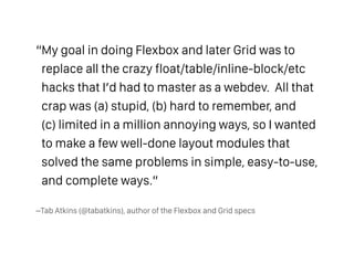–Tab Atkins (@tabatkins), author of the Flexbox and Grid specs
“My goal in doing Flexbox and later Grid was to
replace all the crazy float/table/inline-block/etc
hacks that I’d had to master as a webdev. All that
crap was (a) stupid, (b) hard to remember, and  
(c) limited in a million annoying ways, so I wanted
to make a few well-done layout modules that
solved the same problems in simple, easy-to-use,
and complete ways.”
 