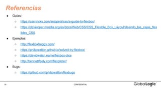 19 CONFIDENTIAL
● Guías:
○ https://css-tricks.com/snippets/css/a-guide-to-flexbox/
○ https://developer.mozilla.org/es/docs/Web/CSS/CSS_Flexible_Box_Layout/Usando_las_cajas_flex
ibles_CSS
● Ejemplos:
○ http://flexboxfroggy.com/
○ https://philipwalton.github.io/solved-by-flexbox/
○ https://davidwalsh.name/flexbox-dice
○ http://bennettfeely.com/flexplorer/
● Bugs:
○ https://github.com/philipwalton/flexbugs
Referencias
 