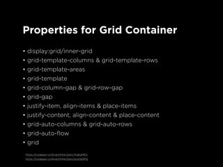 Properties for Grid Container
• display:grid/inner-grid
• grid-template-columns & grid-template-rows
• grid-template-areas
• grid-template
• grid-column-gap & grid-row-gap
• grid-gap
• justify-item, align-items & place-items
• justify-content, align-content & place-content
• grid-auto-columns & grid-auto-rows
• grid-auto-flow
• grid
https://codepen.io/AnanthAkr/pen/mdbaMEx
https://codepen.io/AnanthAkr/pen/pozQQPQ
 