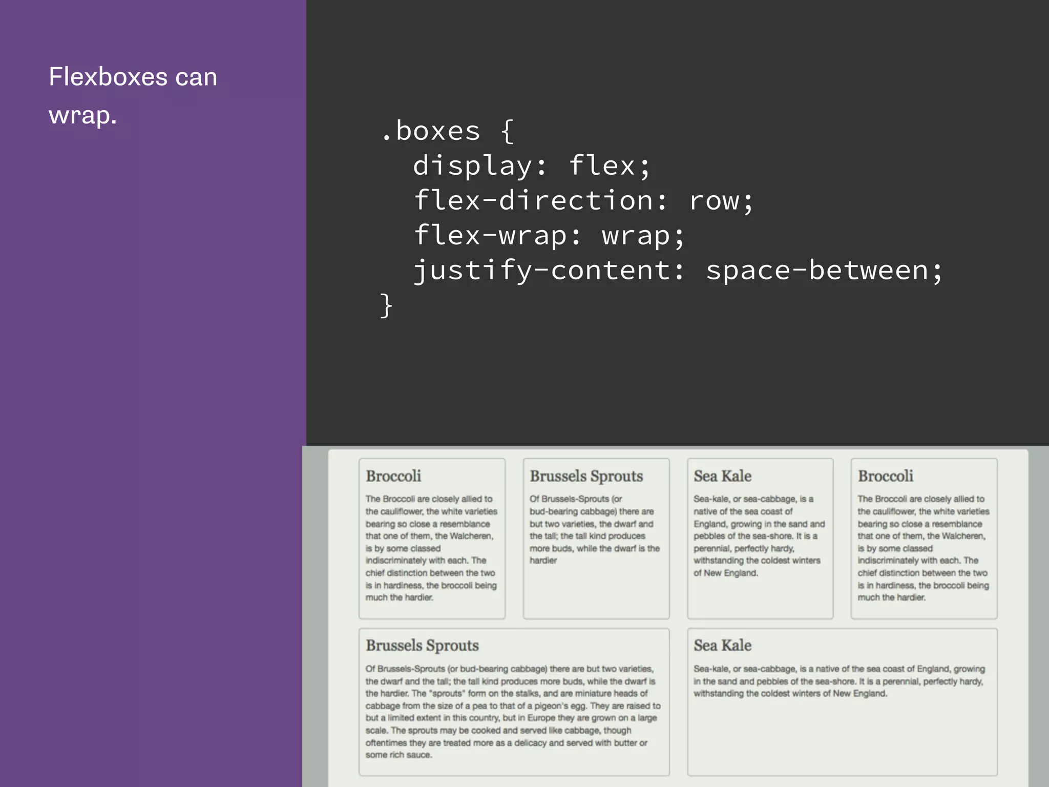Flexboxes can
wrap.
.boxes {
display: flex;
flex-direction: row;
flex-wrap: wrap;
justify-content: space-between;
}
 