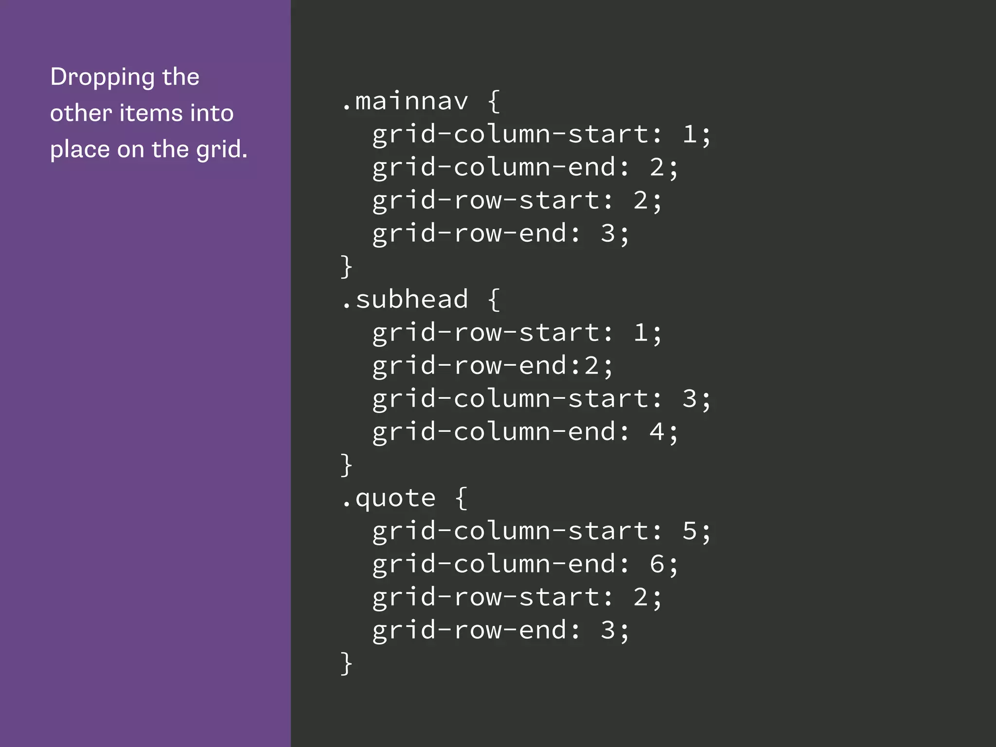 Dropping the
other items into
place on the grid.
.mainnav {
grid-column-start: 1;
grid-column-end: 2;
grid-row-start: 2;
grid-row-end: 3;
}
.subhead {
grid-row-start: 1;
grid-row-end:2;
grid-column-start: 3;
grid-column-end: 4;
}
.quote {
grid-column-start: 5;
grid-column-end: 6;
grid-row-start: 2;
grid-row-end: 3;
}
 
