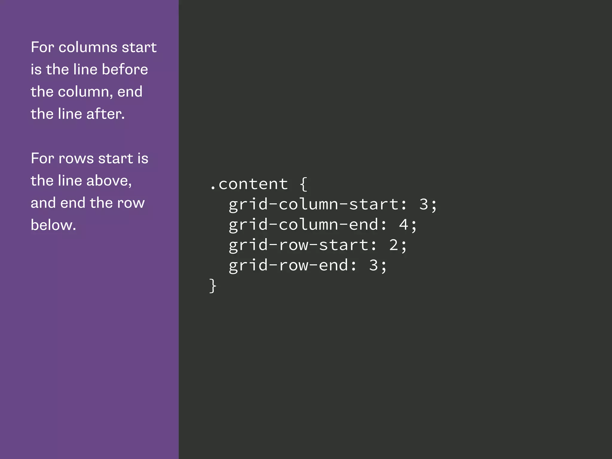 For columns start
is the line before
the column, end
the line after.
For rows start is
the line above,
and end the row
below.
.content {
grid-column-start: 3;
grid-column-end: 4;
grid-row-start: 2;
grid-row-end: 3;
}
 