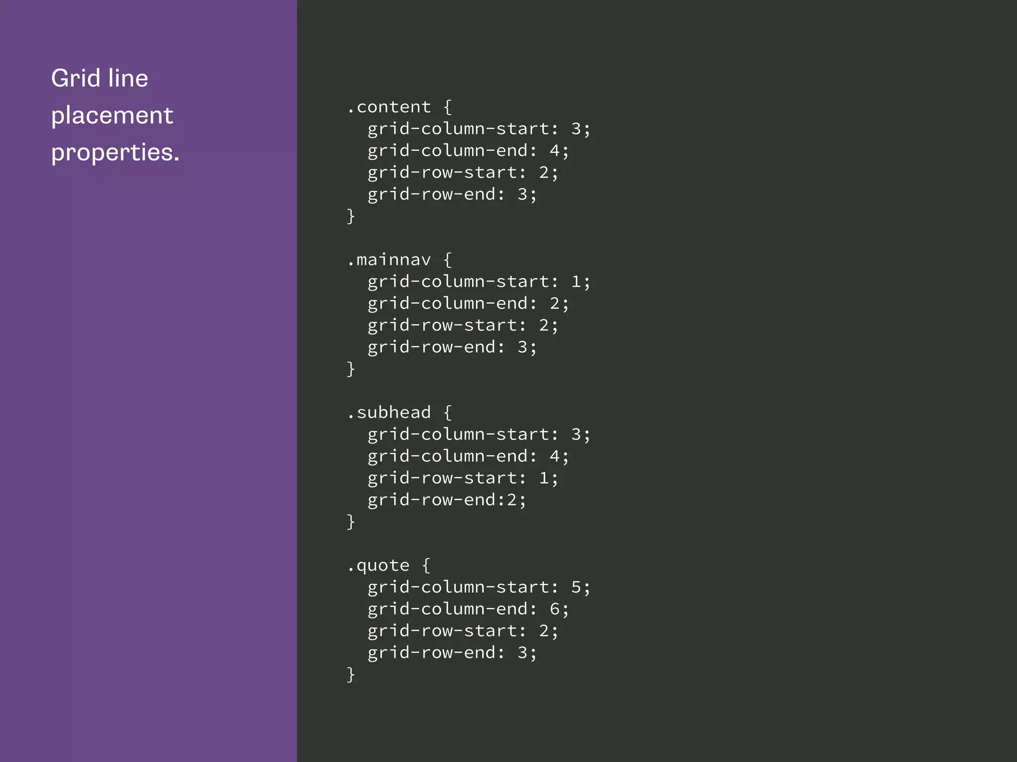 Grid line
placement
properties.
.content {
grid-column-start: 3;
grid-column-end: 4;
grid-row-start: 2;
grid-row-end: 3;
}
.mainnav {
grid-column-start: 1;
grid-column-end: 2;
grid-row-start: 2;
grid-row-end: 3;
}
.subhead {
grid-column-start: 3;
grid-column-end: 4;
grid-row-start: 1;
grid-row-end:2;
}
.quote {
grid-column-start: 5;
grid-column-end: 6;
grid-row-start: 2;
grid-row-end: 3;
}
 