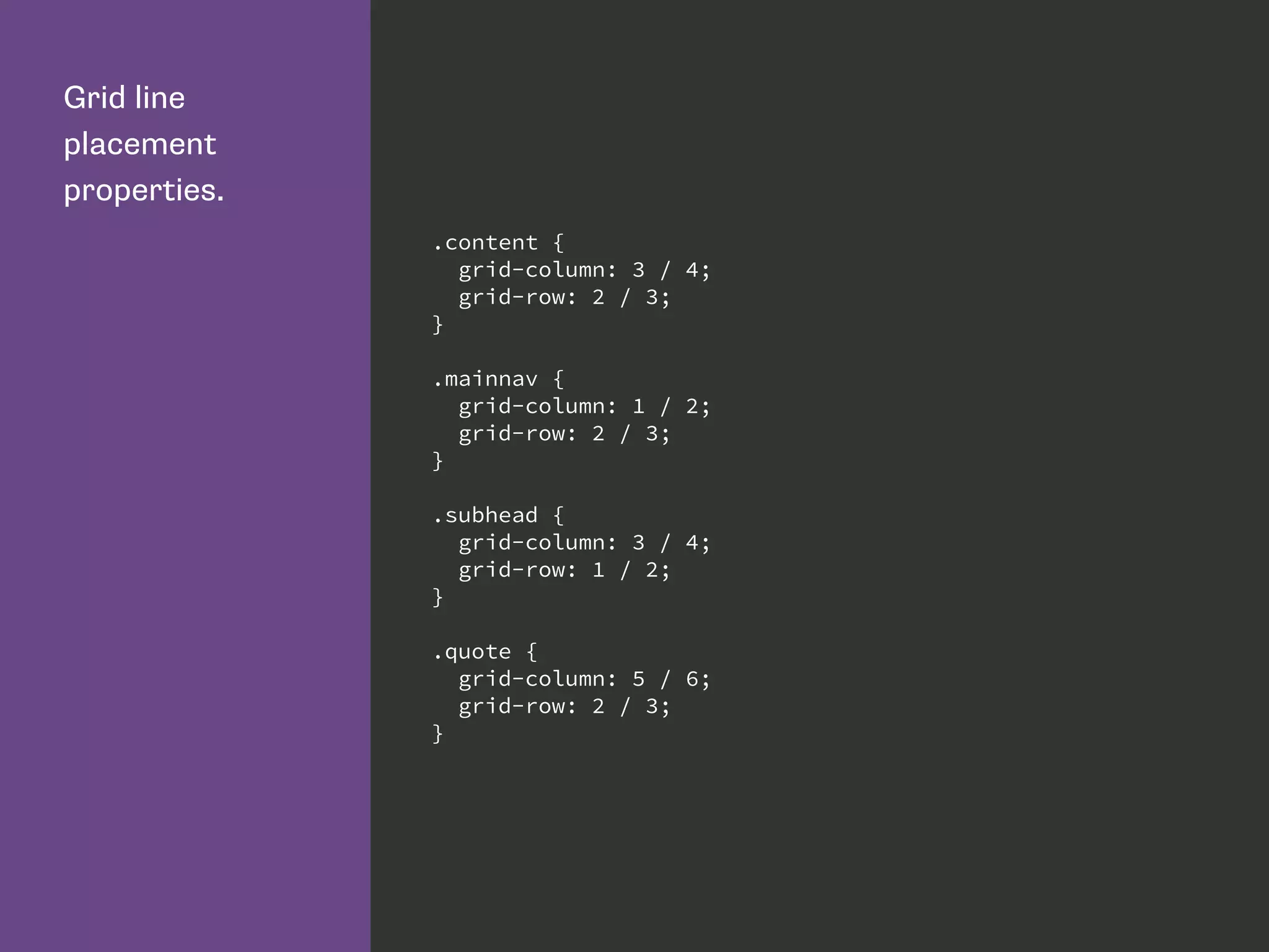 Grid line
placement
properties.
.content {
grid-column: 3 / 4;
grid-row: 2 / 3;
}
.mainnav {
grid-column: 1 / 2;
grid-row: 2 / 3;
}
.subhead {
grid-column: 3 / 4;
grid-row: 1 / 2;
}
.quote {
grid-column: 5 / 6;
grid-row: 2 / 3;
}
 