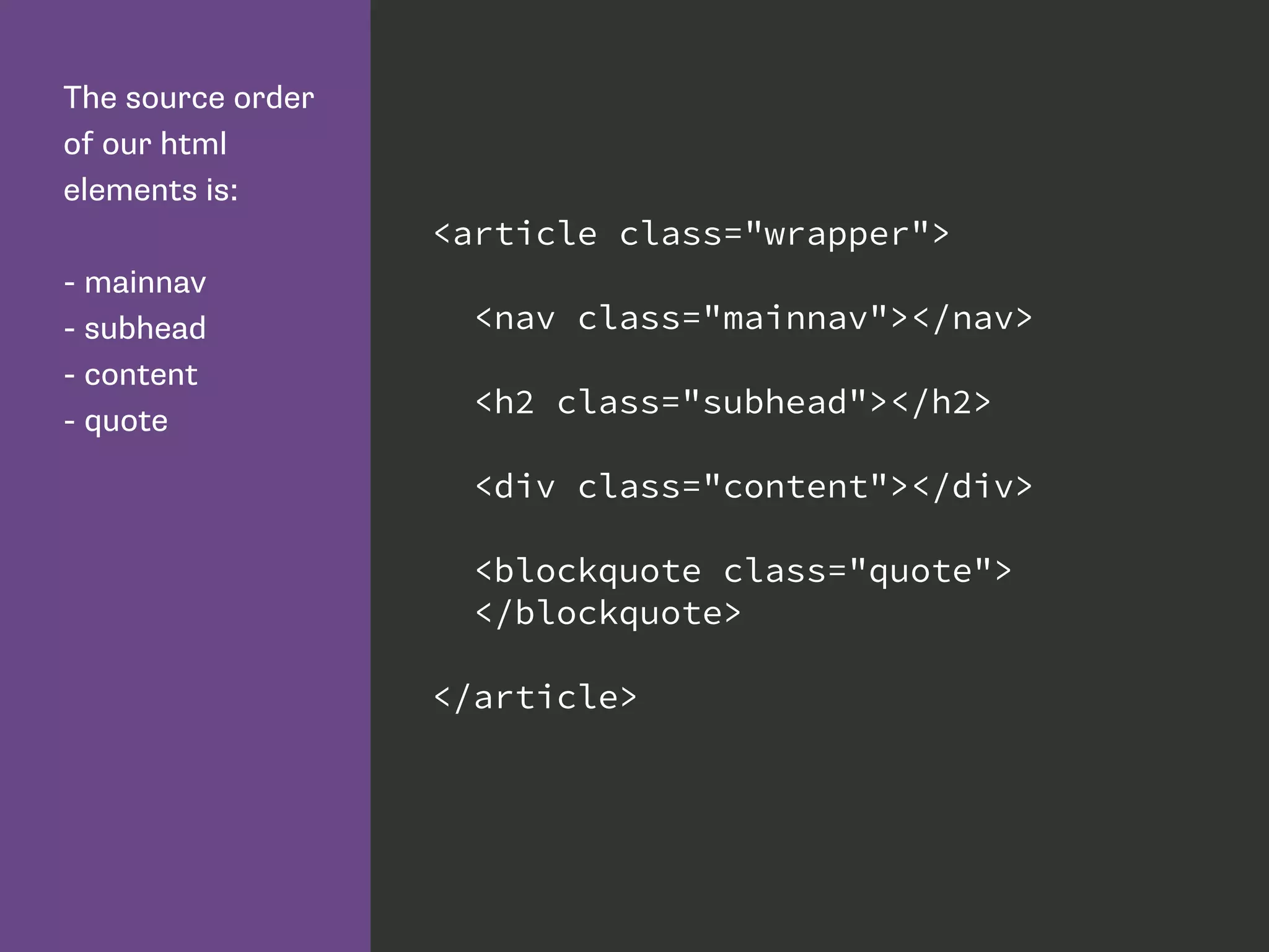 The source order
of our html
elements is:
- mainnav
- subhead
- content
- quote
<article class="wrapper">
<nav class="mainnav"></nav>
<h2 class="subhead"></h2>
<div class="content"></div>
<blockquote class="quote">
</blockquote>
</article>
 