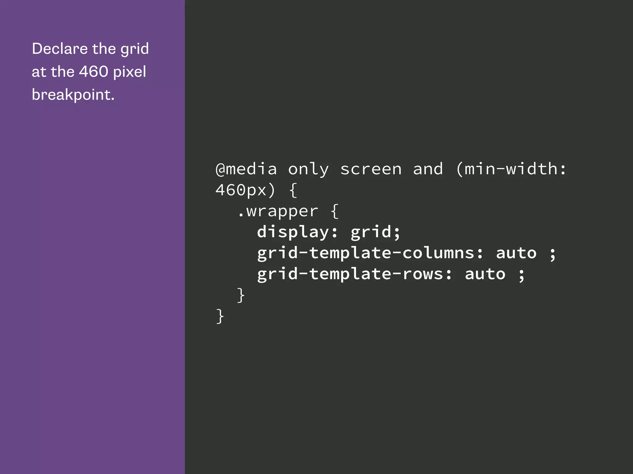 Declare the grid
at the 460 pixel
breakpoint.
@media only screen and (min-width:
460px) {
.wrapper {
display: grid;
grid-template-columns: auto ;
grid-template-rows: auto ;
}
}
 