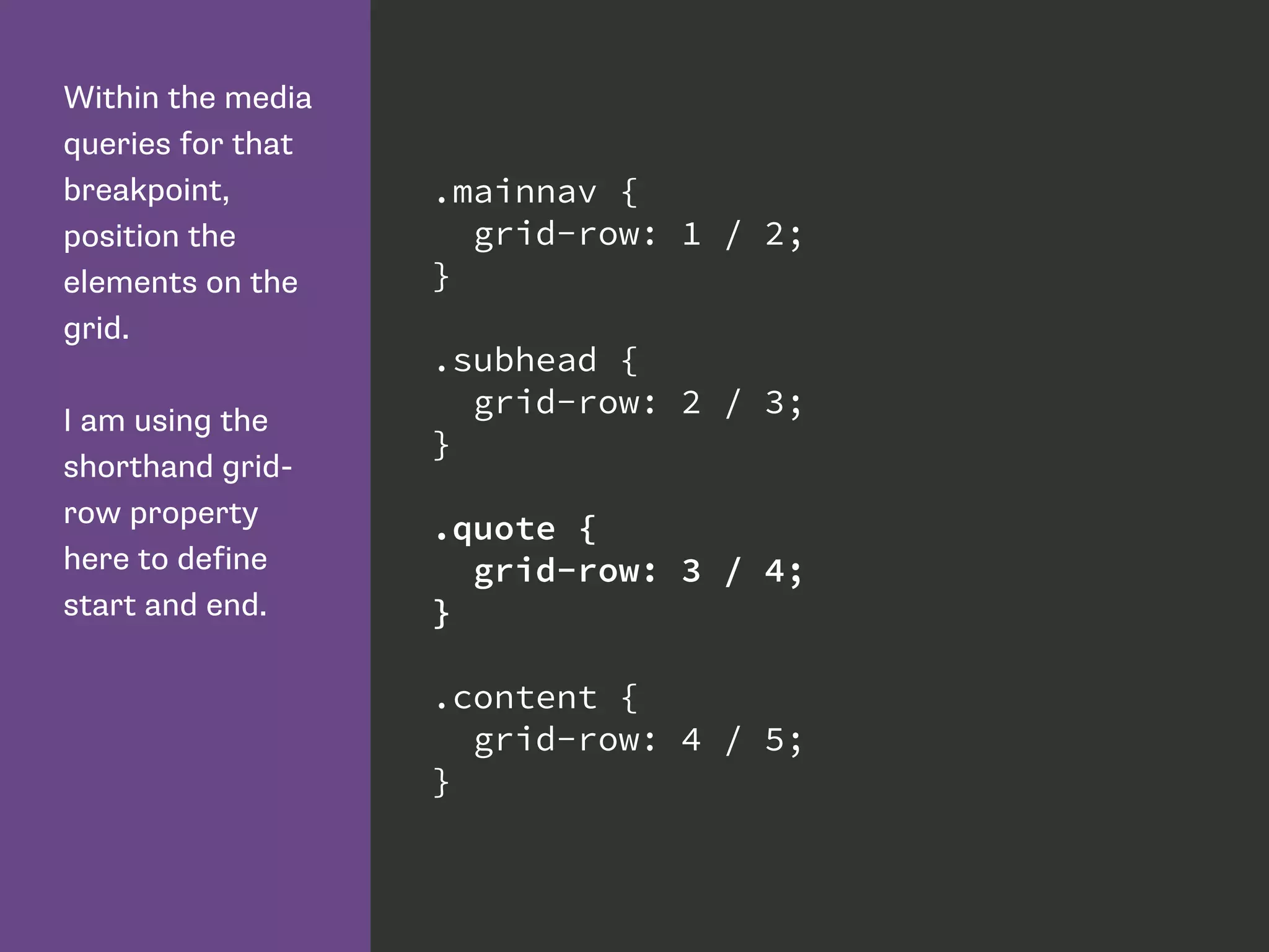 Within the media
queries for that
breakpoint,
position the
elements on the
grid.
I am using the
shorthand grid-
row property
here to define
start and end.
.mainnav {
grid-row: 1 / 2;
}
.subhead {
grid-row: 2 / 3;
}
.quote {
grid-row: 3 / 4;
}
.content {
grid-row: 4 / 5;
}
 