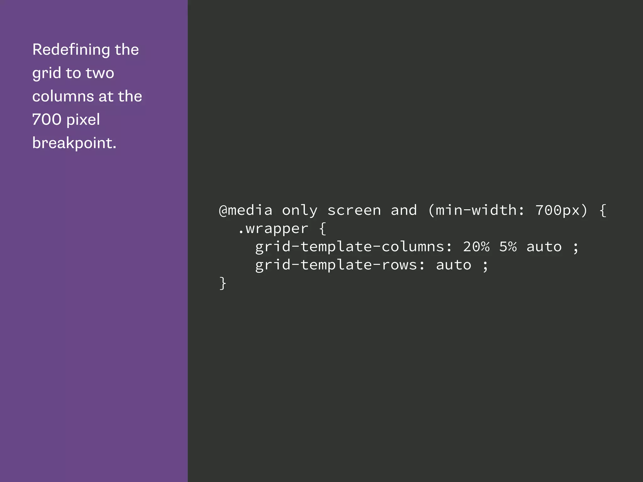 Redefining the
grid to two
columns at the
700 pixel
breakpoint.
@media only screen and (min-width: 700px) {
.wrapper {
grid-template-columns: 20% 5% auto ;
grid-template-rows: auto ;
}
 