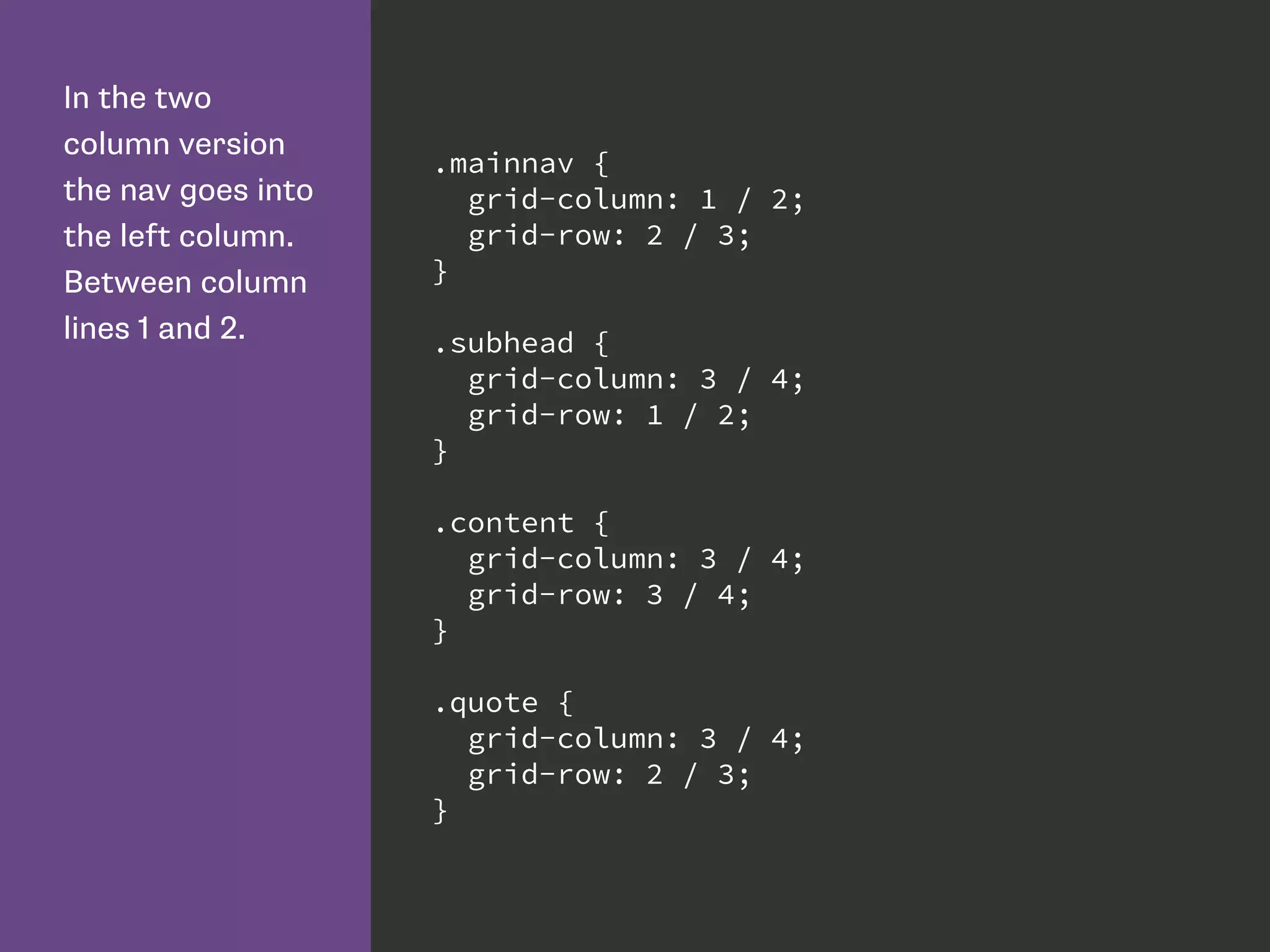 In the two
column version
the nav goes into
the left column.
Between column
lines 1 and 2.
.mainnav {
grid-column: 1 / 2;
grid-row: 2 / 3;
}
.subhead {
grid-column: 3 / 4;
grid-row: 1 / 2;
}
.content {
grid-column: 3 / 4;
grid-row: 3 / 4;
}
.quote {
grid-column: 3 / 4;
grid-row: 2 / 3;
}
 