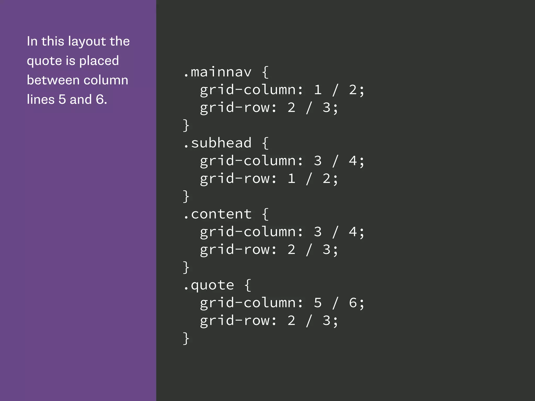 In this layout the
quote is placed
between column
lines 5 and 6.
.mainnav {
grid-column: 1 / 2;
grid-row: 2 / 3;
}
.subhead {
grid-column: 3 / 4;
grid-row: 1 / 2;
}
.content {
grid-column: 3 / 4;
grid-row: 2 / 3;
}
.quote {
grid-column: 5 / 6;
grid-row: 2 / 3;
}
 
