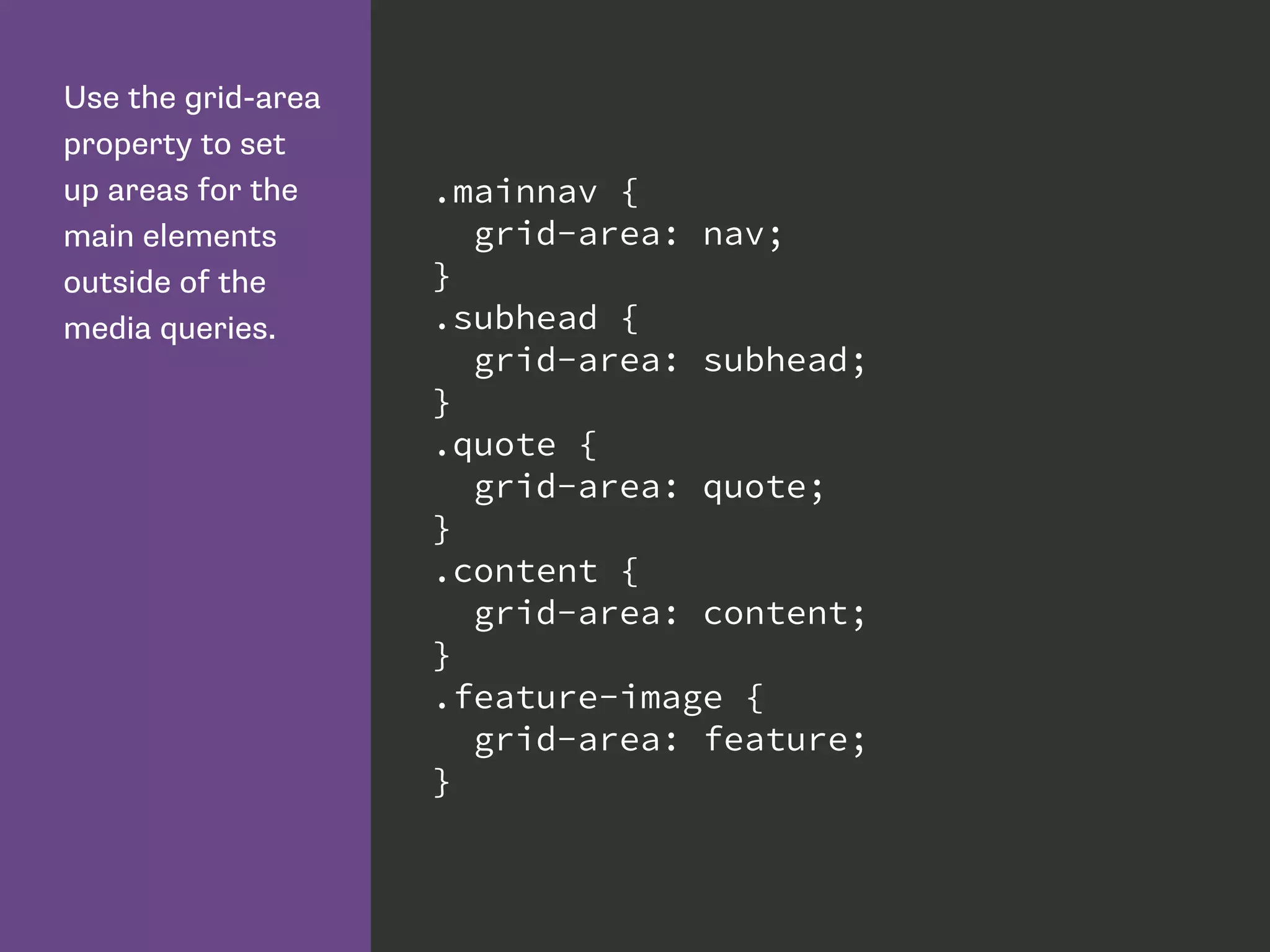 Use the grid-area
property to set
up areas for the
main elements
outside of the
media queries.
.mainnav {
grid-area: nav;
}
.subhead {
grid-area: subhead;
}
.quote {
grid-area: quote;
}
.content {
grid-area: content;
}
.feature-image {
grid-area: feature;
}
 