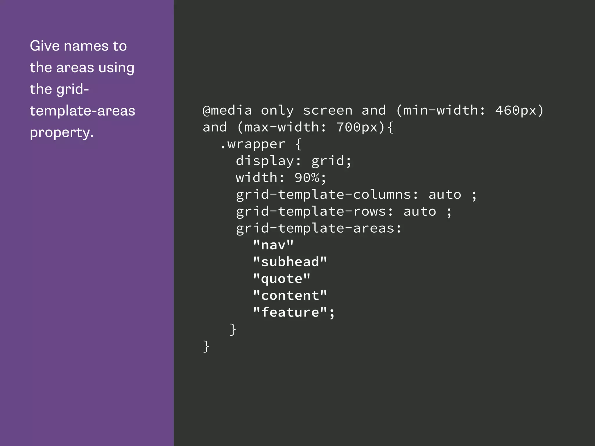 Give names to
the areas using
the grid-
template-areas
property.
@media only screen and (min-width: 460px)
and (max-width: 700px){
.wrapper {
display: grid;
width: 90%;
grid-template-columns: auto ;
grid-template-rows: auto ;
grid-template-areas:
"nav"
"subhead"
"quote"
"content"
"feature";
}
}
 
