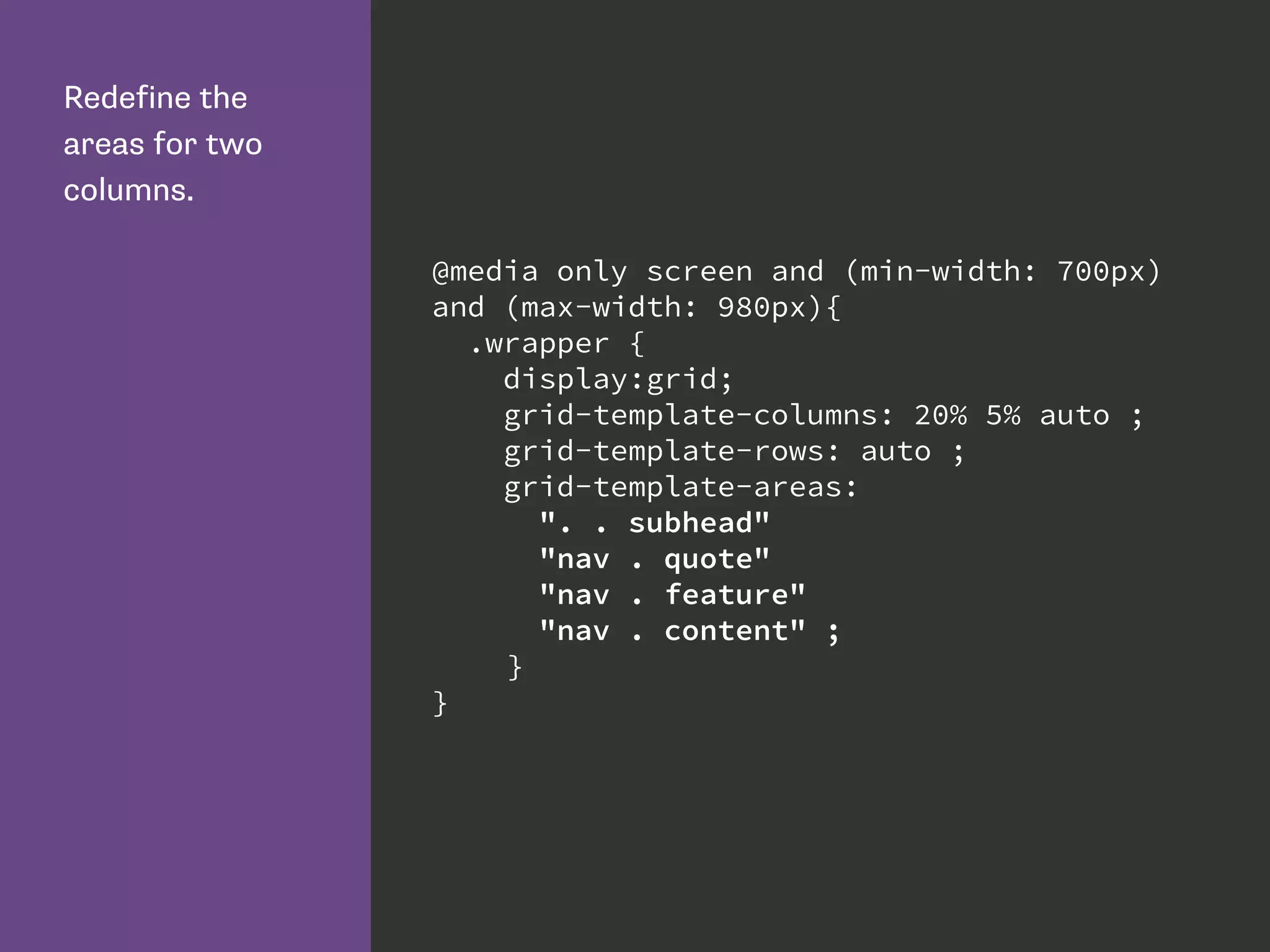 Redefine the
areas for two
columns.
@media only screen and (min-width: 700px)
and (max-width: 980px){
.wrapper {
display:grid;
grid-template-columns: 20% 5% auto ;
grid-template-rows: auto ;
grid-template-areas:
". . subhead"
"nav . quote"
"nav . feature"
"nav . content" ;
}
}
 