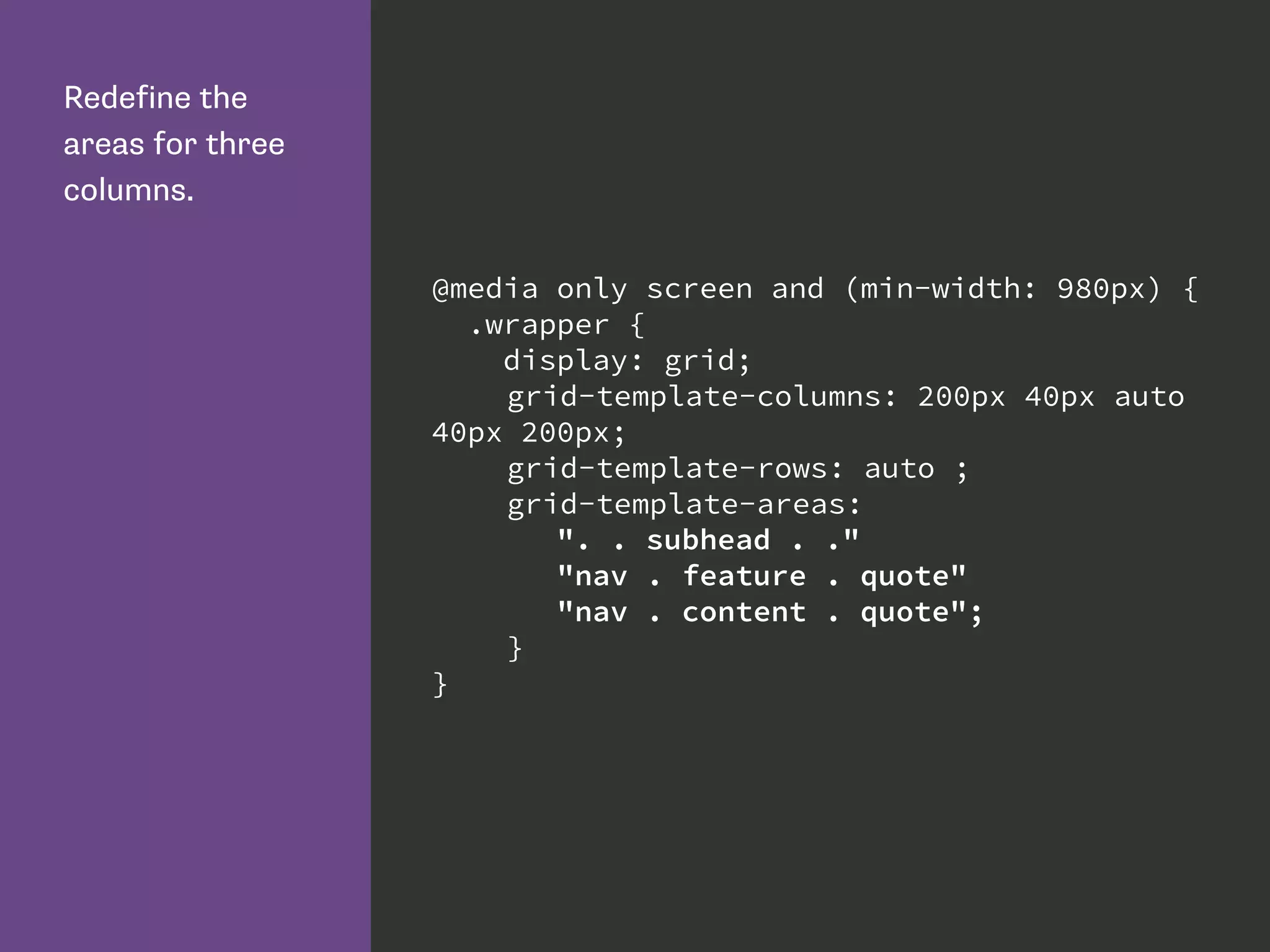 Redefine the
areas for three
columns.
@media only screen and (min-width: 980px) {
.wrapper {
display: grid;
grid-template-columns: 200px 40px auto
40px 200px;
grid-template-rows: auto ;
grid-template-areas:
". . subhead . ."
"nav . feature . quote"
"nav . content . quote";
}
}
 