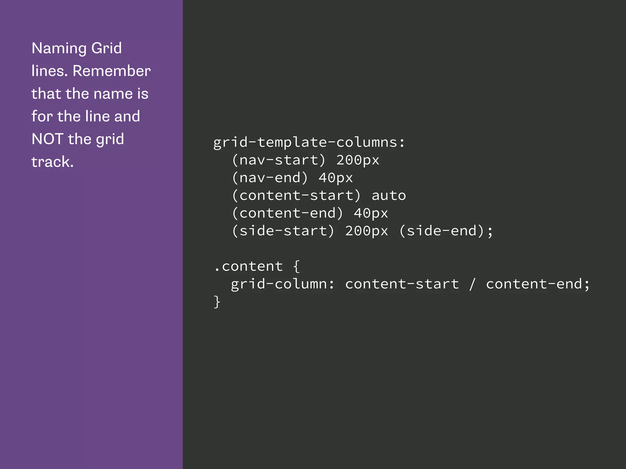 Naming Grid
lines. Remember
that the name is
for the line and
NOT the grid
track.
grid-template-columns:
(nav-start) 200px
(nav-end) 40px
(content-start) auto
(content-end) 40px
(side-start) 200px (side-end);
.content {
grid-column: content-start / content-end;
}
 