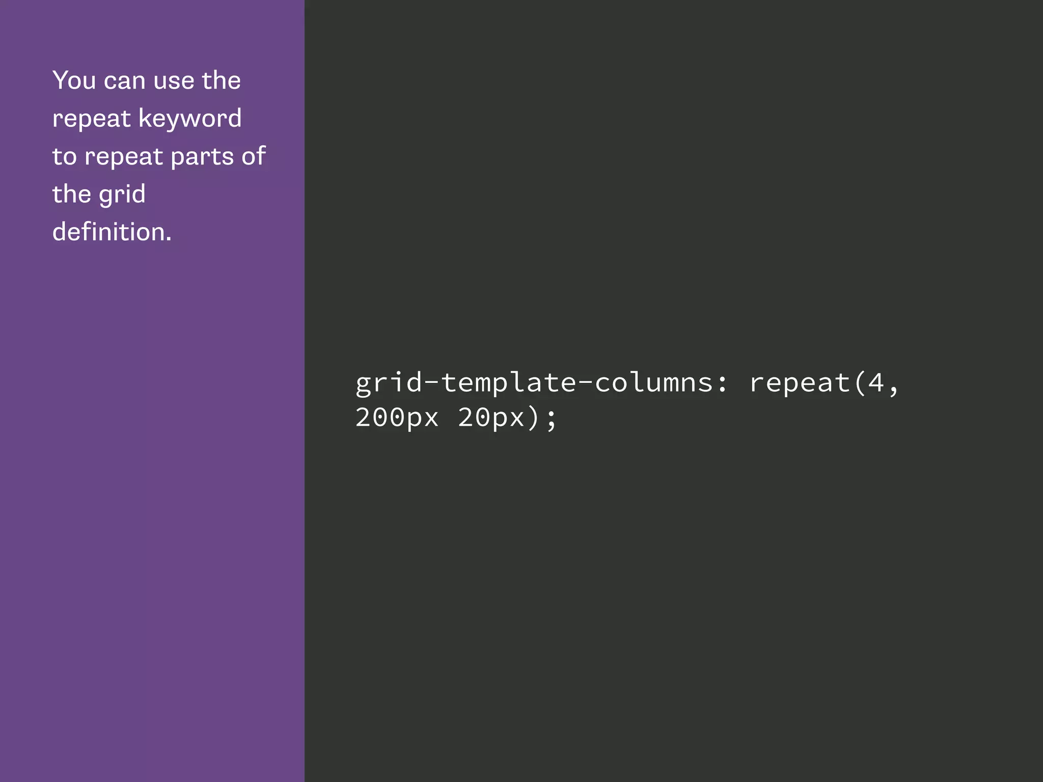 You can use the
repeat keyword
to repeat parts of
the grid
definition.
grid-template-columns: repeat(4,
200px 20px);
 