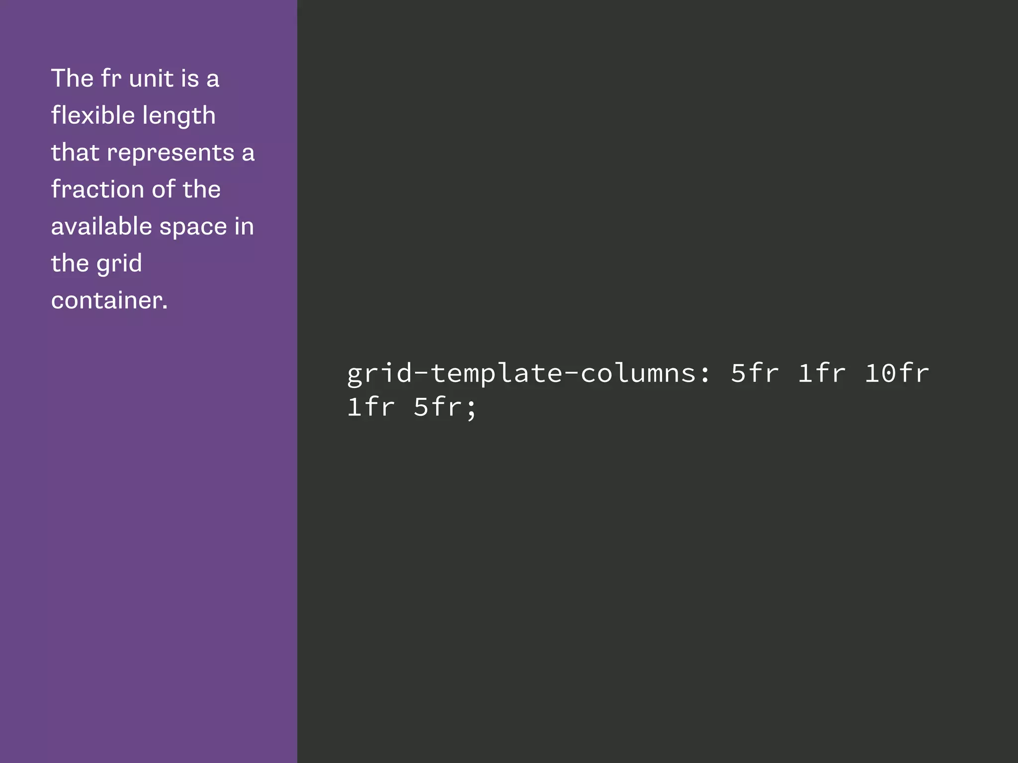The fr unit is a
flexible length
that represents a
fraction of the
available space in
the grid
container.
grid-template-columns: 5fr 1fr 10fr
1fr 5fr;
 