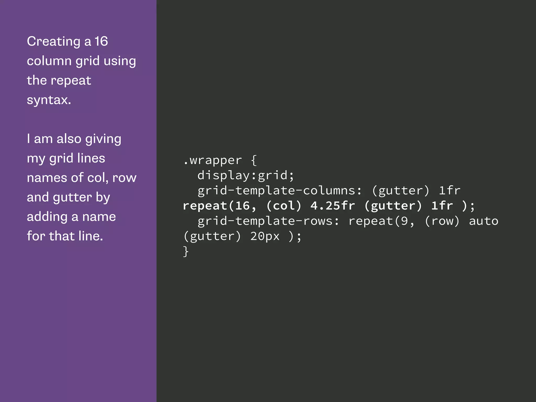 Creating a 16
column grid using
the repeat
syntax.
I am also giving
my grid lines
names of col, row
and gutter by
adding a name
for that line.
.wrapper {
display:grid;
grid-template-columns: (gutter) 1fr
repeat(16, (col) 4.25fr (gutter) 1fr );
grid-template-rows: repeat(9, (row) auto
(gutter) 20px );
}
 