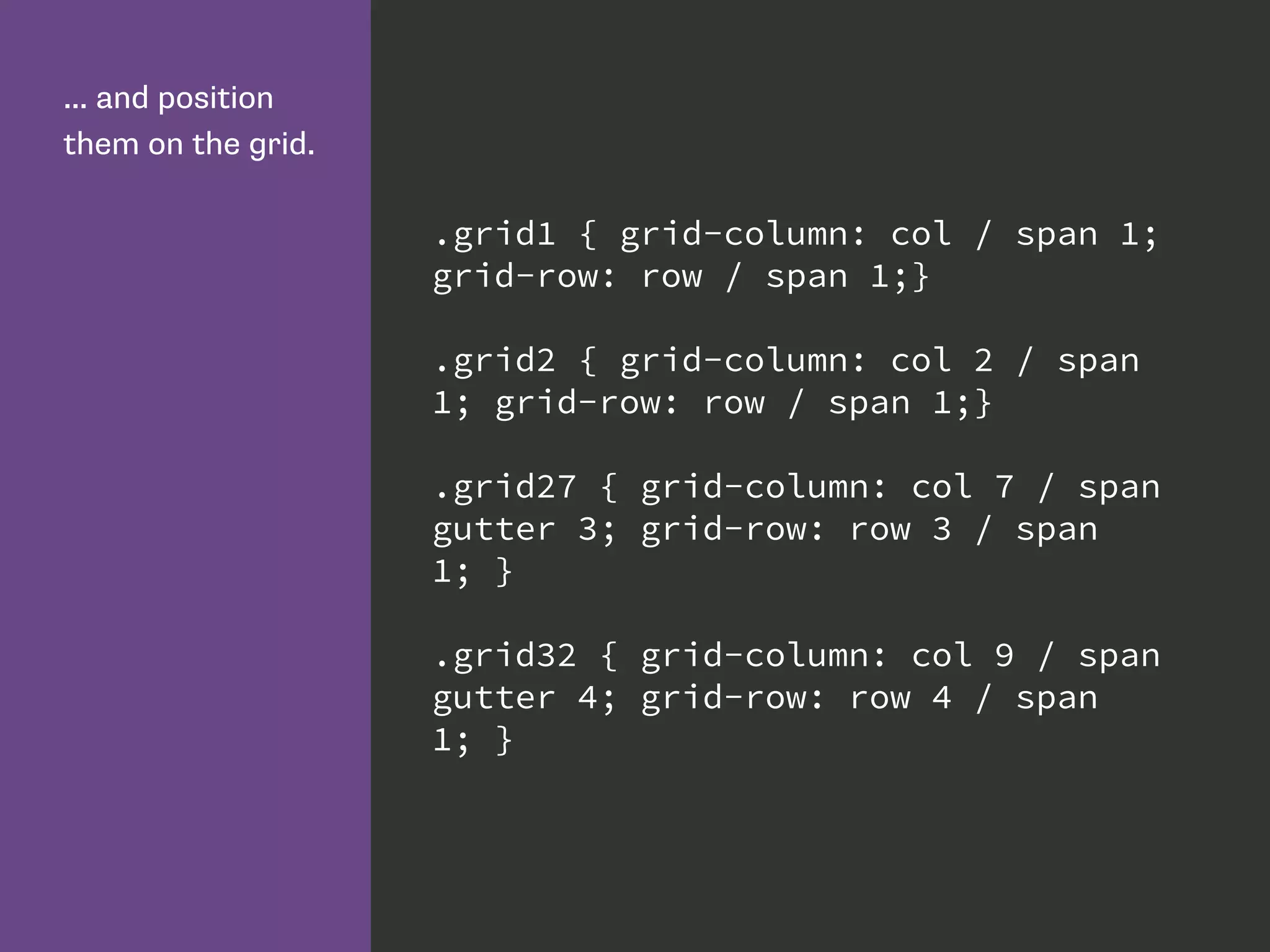 ... and position
them on the grid.
.grid1 { grid-column: col / span 1;
grid-row: row / span 1;}
.grid2 { grid-column: col 2 / span
1; grid-row: row / span 1;}
.grid27 { grid-column: col 7 / span
gutter 3; grid-row: row 3 / span
1; }
.grid32 { grid-column: col 9 / span
gutter 4; grid-row: row 4 / span
1; }
 