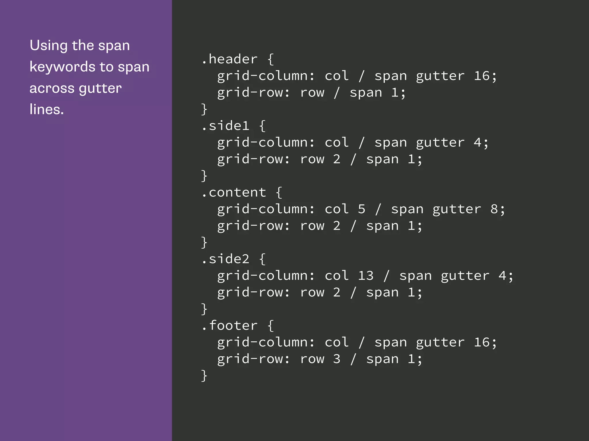 Using the span
keywords to span
across gutter
lines.
.header {
grid-column: col / span gutter 16;
grid-row: row / span 1;
}
.side1 {
grid-column: col / span gutter 4;
grid-row: row 2 / span 1;
}
.content {
grid-column: col 5 / span gutter 8;
grid-row: row 2 / span 1;
}
.side2 {
grid-column: col 13 / span gutter 4;
grid-row: row 2 / span 1;
}
.footer {
grid-column: col / span gutter 16;
grid-row: row 3 / span 1;
}
 