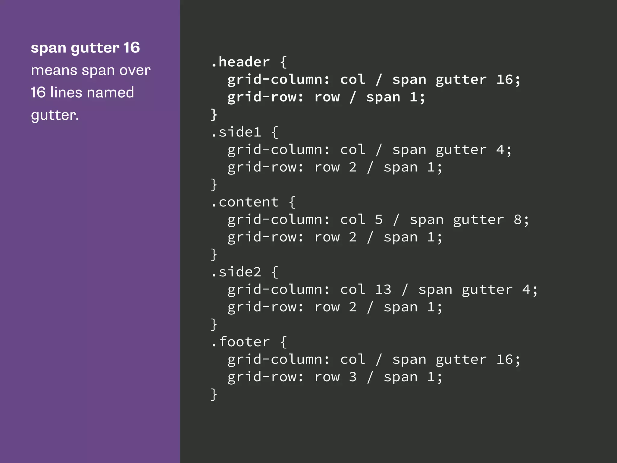 span gutter 16
means span over
16 lines named
gutter.
.header {
grid-column: col / span gutter 16;
grid-row: row / span 1;
}
.side1 {
grid-column: col / span gutter 4;
grid-row: row 2 / span 1;
}
.content {
grid-column: col 5 / span gutter 8;
grid-row: row 2 / span 1;
}
.side2 {
grid-column: col 13 / span gutter 4;
grid-row: row 2 / span 1;
}
.footer {
grid-column: col / span gutter 16;
grid-row: row 3 / span 1;
}
 