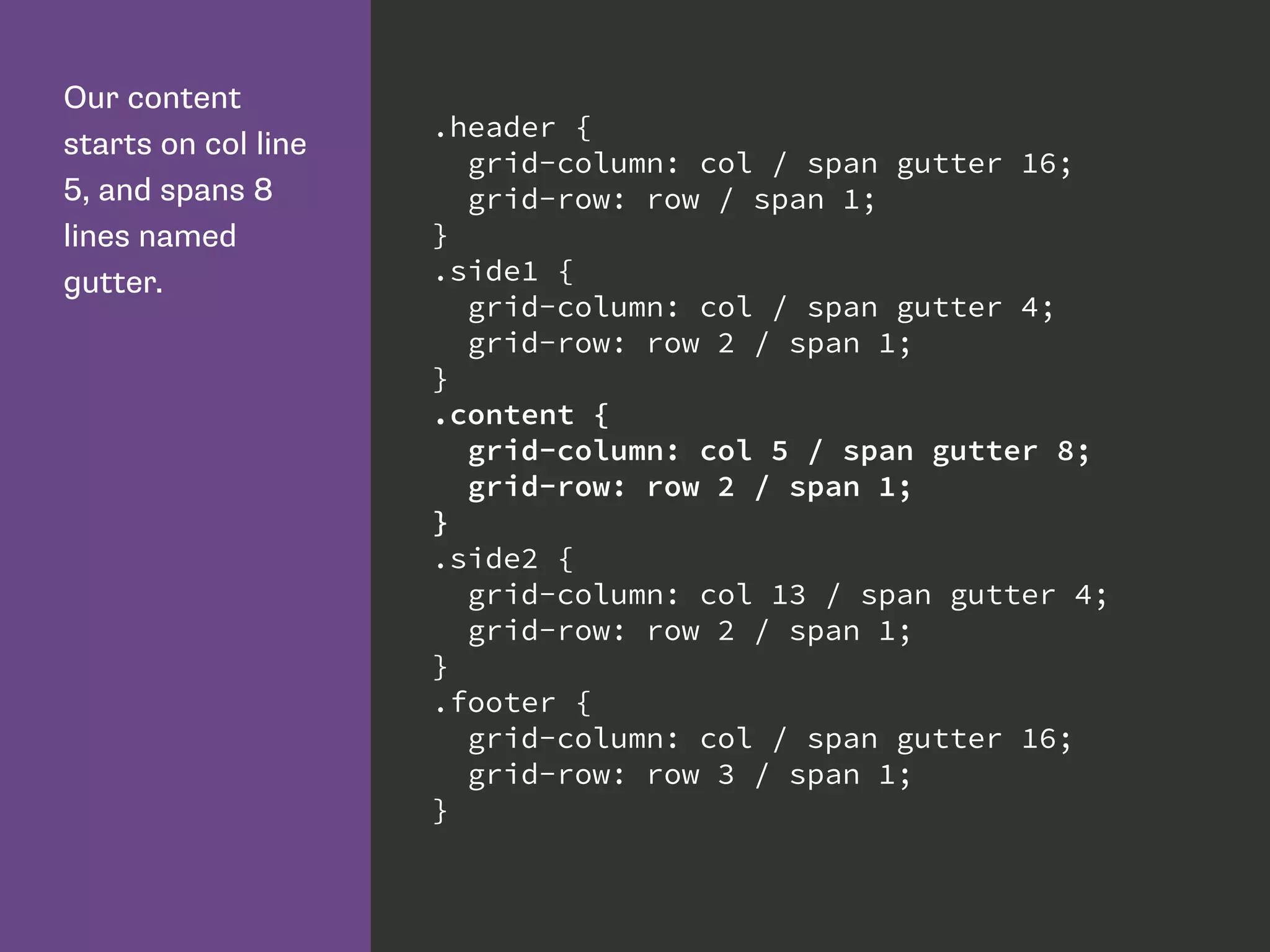 Our content
starts on col line
5, and spans 8
lines named
gutter.
.header {
grid-column: col / span gutter 16;
grid-row: row / span 1;
}
.side1 {
grid-column: col / span gutter 4;
grid-row: row 2 / span 1;
}
.content {
grid-column: col 5 / span gutter 8;
grid-row: row 2 / span 1;
}
.side2 {
grid-column: col 13 / span gutter 4;
grid-row: row 2 / span 1;
}
.footer {
grid-column: col / span gutter 16;
grid-row: row 3 / span 1;
}
 