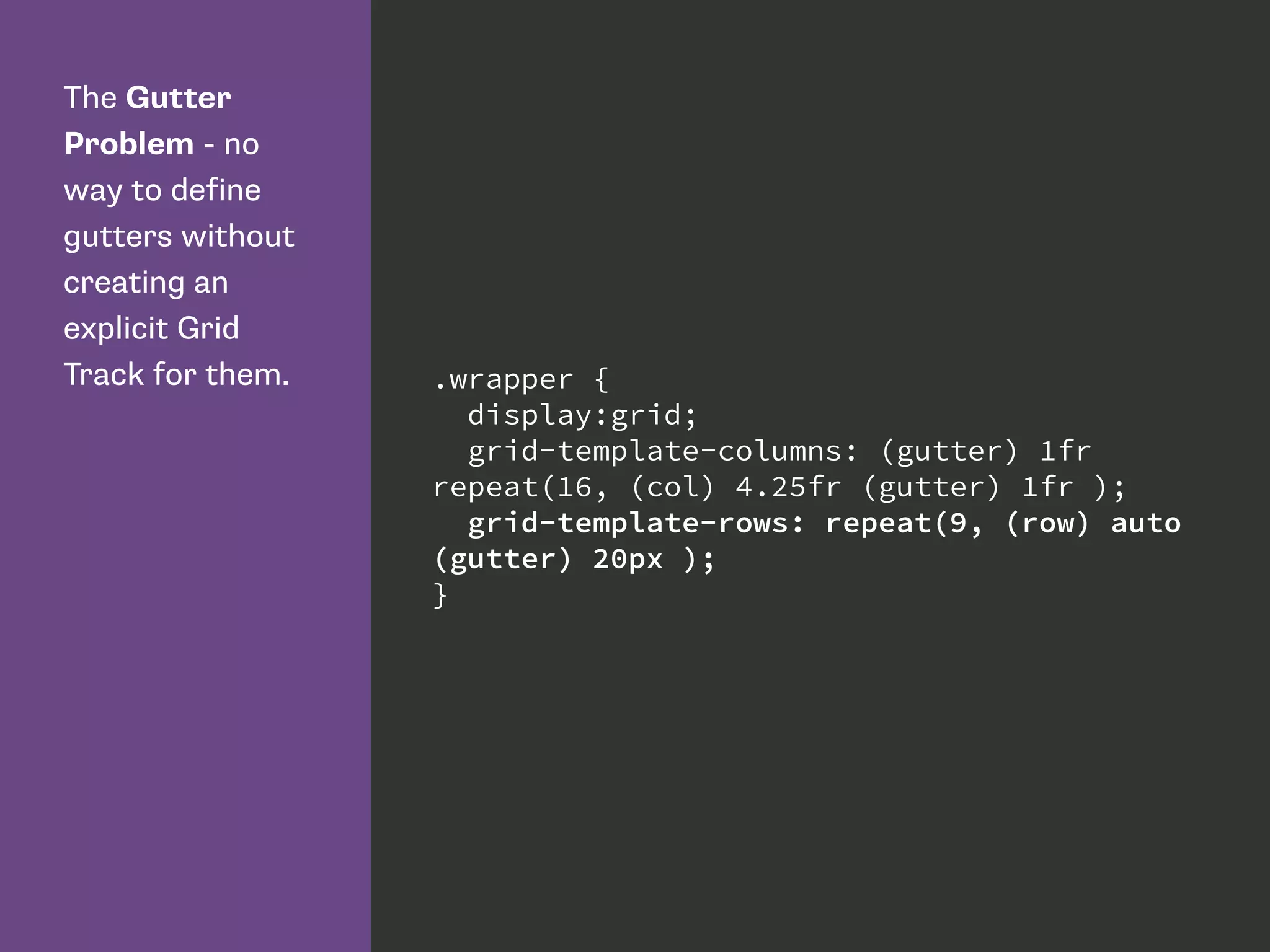 The Gutter
Problem - no
way to define
gutters without
creating an
explicit Grid
Track for them. .wrapper {
display:grid;
grid-template-columns: (gutter) 1fr
repeat(16, (col) 4.25fr (gutter) 1fr );
grid-template-rows: repeat(9, (row) auto
(gutter) 20px );
}
 