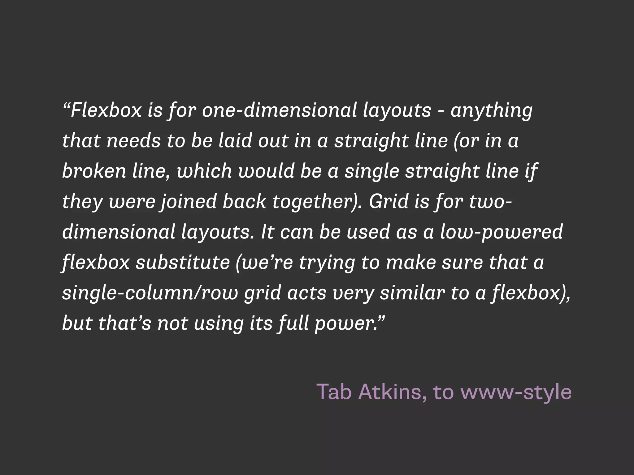 Tab Atkins, to www-style
“Flexbox is for one-dimensional layouts - anything
that needs to be laid out in a straight line (or in a
broken line, which would be a single straight line if
they were joined back together). Grid is for two-
dimensional layouts. It can be used as a low-powered
flexbox substitute (we’re trying to make sure that a
single-column/row grid acts very similar to a flexbox),
but that’s not using its full power.”
 