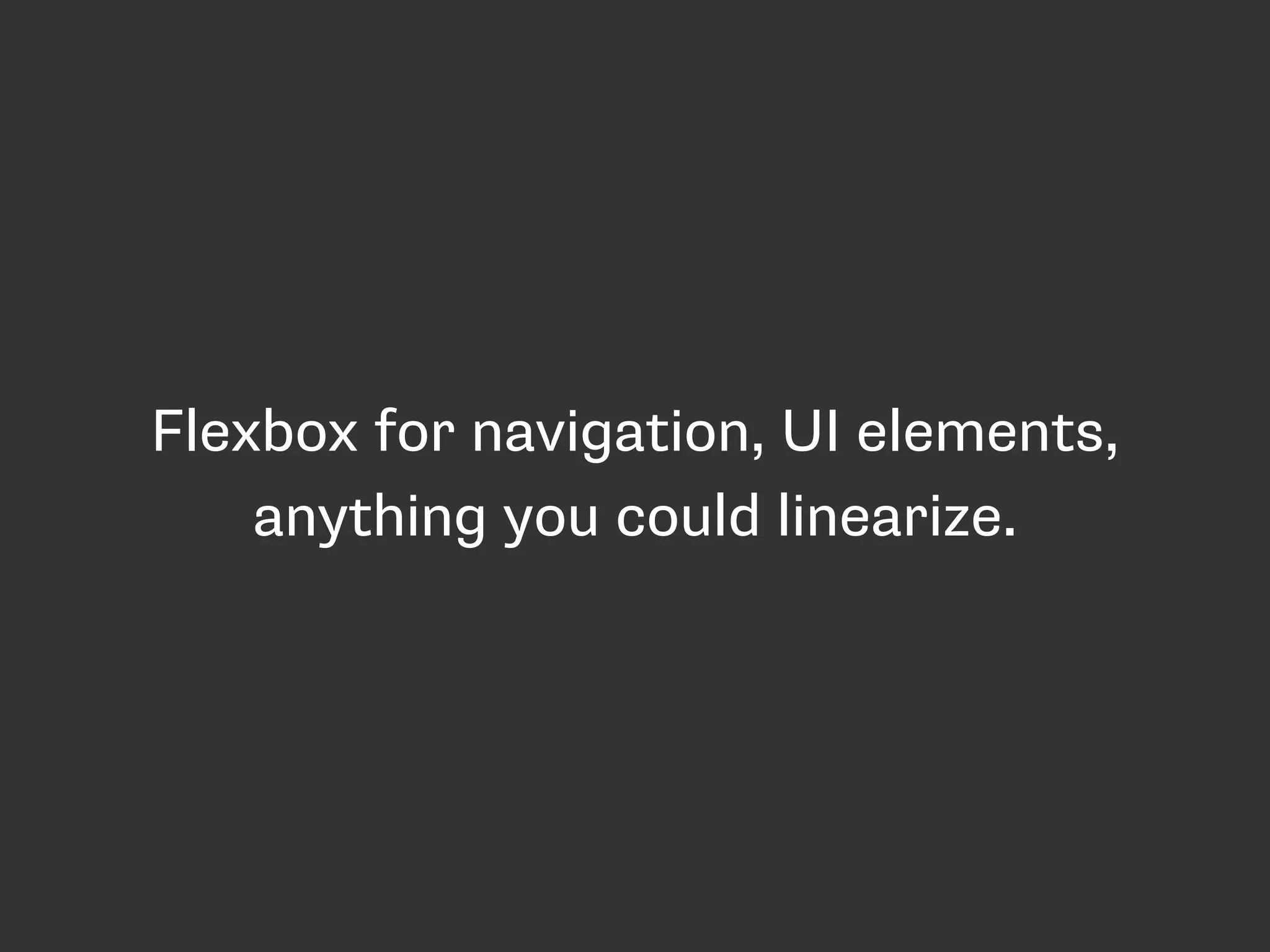 Flexbox for navigation, UI elements,
anything you could linearize.
 