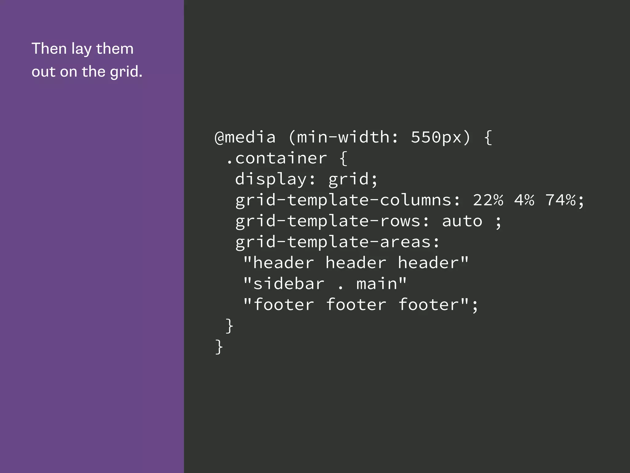 Then lay them
out on the grid.
@media (min-width: 550px) {
.container {
display: grid;
grid-template-columns: 22% 4% 74%;
grid-template-rows: auto ;
grid-template-areas:
"header header header"
"sidebar . main"
"footer footer footer";
}
}
 