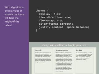 With align-items
given a value of
stretch the items
will take the
height of the
tallest.
.boxes {
display: flex;
flex-direction: row;
flex-wrap: wrap;
align-items: stretch;
justify-content: space-between;
}
 
