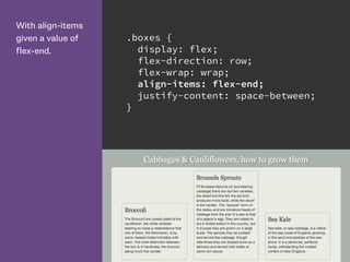 With align-items
given a value of
flex-end.
.boxes {
display: flex;
flex-direction: row;
flex-wrap: wrap;
align-items: flex-end;
justify-content: space-between;
}
 