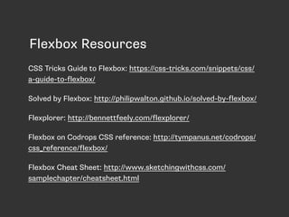Flexbox Resources
CSS Tricks Guide to Flexbox: https://css-tricks.com/snippets/css/
a-guide-to-flexbox/
Solved by Flexbox: http://philipwalton.github.io/solved-by-flexbox/
Flexplorer: http://bennettfeely.com/flexplorer/
Flexbox on Codrops CSS reference: http://tympanus.net/codrops/
css_reference/flexbox/
Flexbox Cheat Sheet: http://www.sketchingwithcss.com/
samplechapter/cheatsheet.html
 
