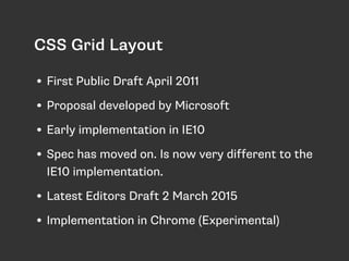 CSS Grid Layout
• First Public Draft April 2011
• Proposal developed by Microsoft
• Early implementation in IE10
• Spec has moved on. Is now very different to the
IE10 implementation.
• Latest Editors Draft 2 March 2015
• Implementation in Chrome (Experimental)
 