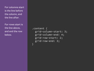 For columns start
is the line before
the column, end
the line after.
For rows start is
the line above,
and end the row
below.
.content {
grid-column-start: 3;
grid-column-end: 4;
grid-row-start: 2;
grid-row-end: 3;
}
 