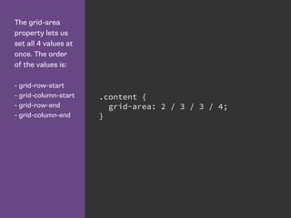 The grid-area
property lets us
set all 4 values at
once. The order
of the values is:
- grid-row-start
- grid-column-start
- grid-row-end
- grid-column-end
.content {
grid-area: 2 / 3 / 3 / 4;
}
 