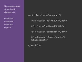 The source order
of our html
elements is:
- mainnav
- subhead
- content
- quote
<article class="wrapper">
<nav class="mainnav"></nav>
<h2 class="subhead"></h2>
<div class="content"></div>
<blockquote class="quote">
</blockquote>
</article>
 
