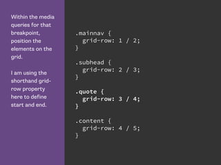 Within the media
queries for that
breakpoint,
position the
elements on the
grid.
I am using the
shorthand grid-
row property
here to define
start and end.
.mainnav {
grid-row: 1 / 2;
}
.subhead {
grid-row: 2 / 3;
}
.quote {
grid-row: 3 / 4;
}
.content {
grid-row: 4 / 5;
}
 