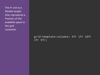 The fr unit is a
flexible length
that represents a
fraction of the
available space in
the grid
container.
grid-template-columns: 5fr 1fr 10fr
1fr 5fr;
 