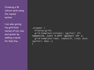 Creating a 16
column grid using
the repeat
syntax.
I am also giving
my grid lines
names of col, row
and gutter by
adding a name
for that line.
.wrapper {
display:grid;
grid-template-columns: (gutter) 1fr
repeat(16, (col) 4.25fr (gutter) 1fr );
grid-template-rows: repeat(9, (row) auto
(gutter) 20px );
}
 