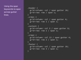 Using the span
keywords to span
across gutter
lines.
.header {
grid-column: col / span gutter 16;
grid-row: row / span 1;
}
.side1 {
grid-column: col / span gutter 4;
grid-row: row 2 / span 1;
}
.content {
grid-column: col 5 / span gutter 8;
grid-row: row 2 / span 1;
}
.side2 {
grid-column: col 13 / span gutter 4;
grid-row: row 2 / span 1;
}
.footer {
grid-column: col / span gutter 16;
grid-row: row 3 / span 1;
}
 