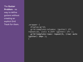The Gutter
Problem - no
way to define
gutters without
creating an
explicit Grid
Track for them. .wrapper {
display:grid;
grid-template-columns: (gutter) 1fr
repeat(16, (col) 4.25fr (gutter) 1fr );
grid-template-rows: repeat(9, (row) auto
(gutter) 20px );
}
 