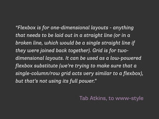 Tab Atkins, to www-style
“Flexbox is for one-dimensional layouts - anything
that needs to be laid out in a straight line (or in a
broken line, which would be a single straight line if
they were joined back together). Grid is for two-
dimensional layouts. It can be used as a low-powered
flexbox substitute (we’re trying to make sure that a
single-column/row grid acts very similar to a flexbox),
but that’s not using its full power.”
 