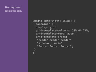 Then lay them
out on the grid.
@media (min-width: 550px) {
.container {
display: grid;
grid-template-columns: 22% 4% 74%;
grid-template-rows: auto ;
grid-template-areas:
"header header header"
"sidebar . main"
"footer footer footer";
}
}
 