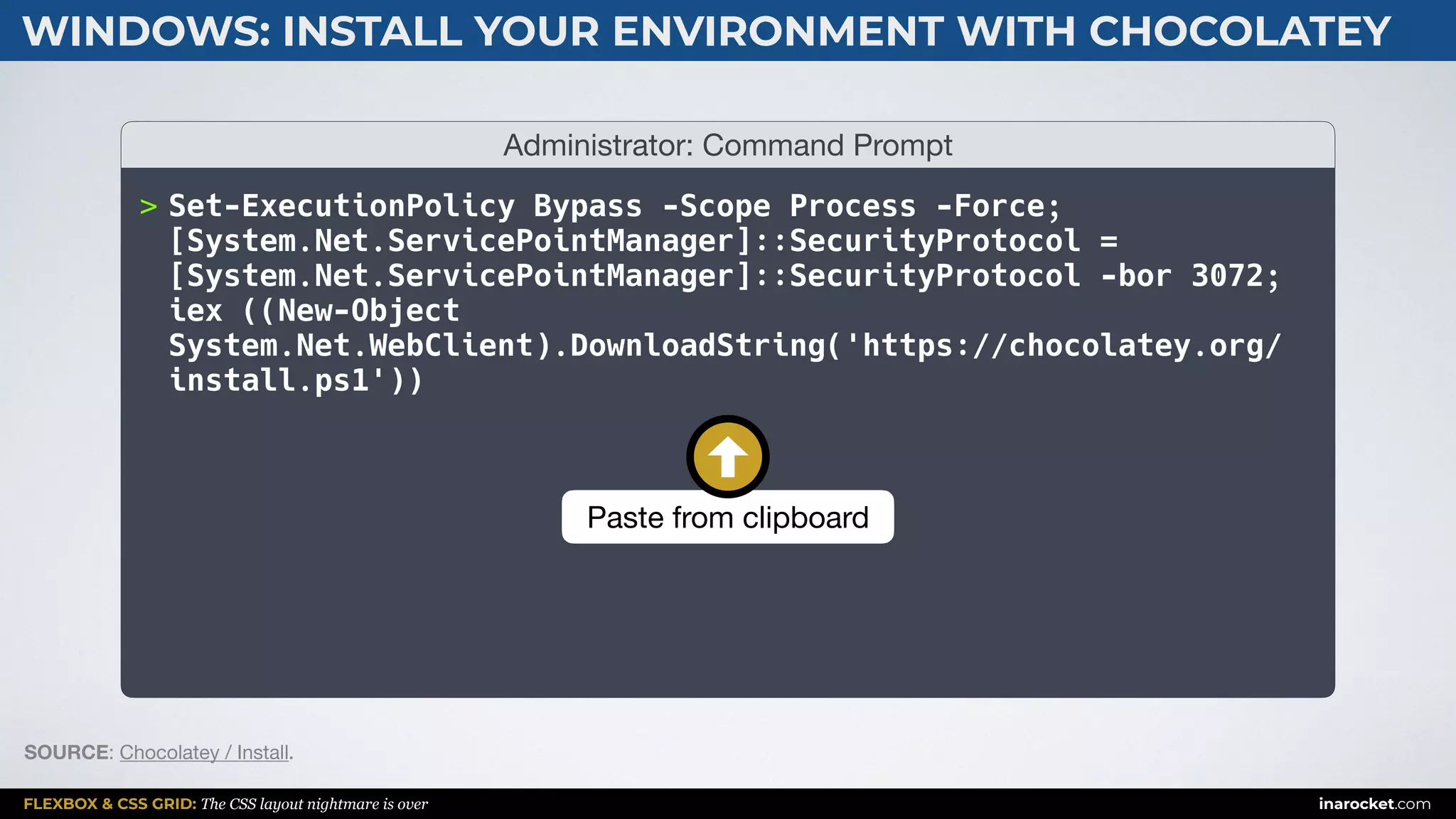 FLEXBOX & CSS GRID: The CSS layout nightmare is over inarocket.com
WINDOWS: INSTALL YOUR ENVIRONMENT WITH CHOCOLATEY
Administrator: Command Prompt
> Set-ExecutionPolicy Bypass -Scope Process -Force;
[System.Net.ServicePointManager]::SecurityProtocol =
[System.Net.ServicePointManager]::SecurityProtocol -bor 3072;
iex ((New-Object
System.Net.WebClient).DownloadString('https://chocolatey.org/
install.ps1'))
SOURCE: Chocolatey / Install.
Paste from clipboard
 