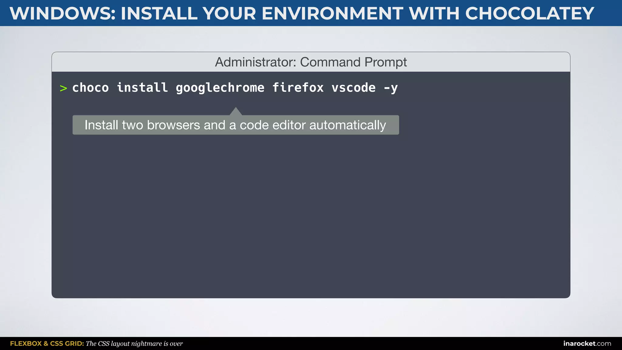 FLEXBOX & CSS GRID: The CSS layout nightmare is over inarocket.com
WINDOWS: INSTALL YOUR ENVIRONMENT WITH CHOCOLATEY
Administrator: Command Prompt
> choco install googlechrome firefox vscode -y
Install two browsers and a code editor automatically
 