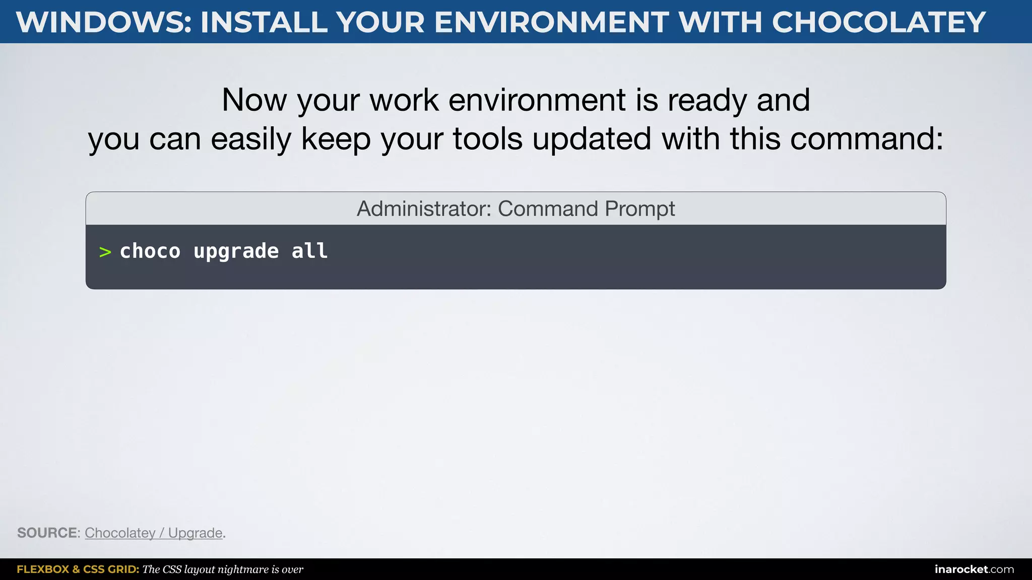 FLEXBOX & CSS GRID: The CSS layout nightmare is over inarocket.com
WINDOWS: INSTALL YOUR ENVIRONMENT WITH CHOCOLATEY
>
Administrator: Command Prompt
Now your work environment is ready and  
you can easily keep your tools updated with this command:
choco upgrade all
SOURCE: Chocolatey / Upgrade.
 